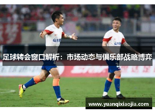 足球转会窗口解析：市场动态与俱乐部战略博弈